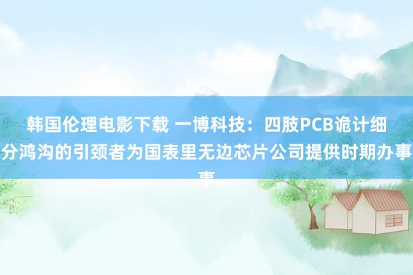 韩国伦理电影下载 一博科技：四肢PCB诡计细分鸿沟的引颈者为国表里无边芯片公司提供时期办事
