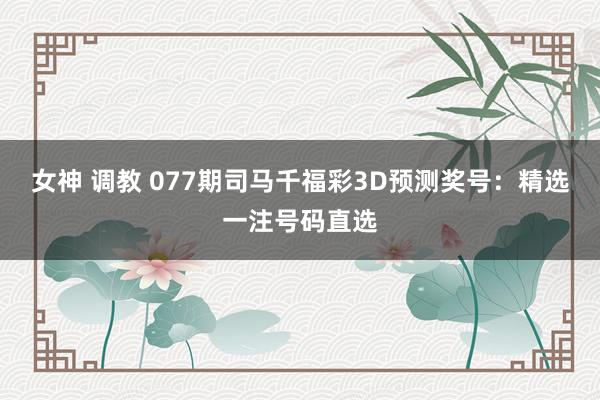 女神 调教 077期司马千福彩3D预测奖号：精选一注号码直选