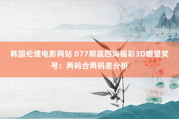 韩国伦理电影网站 077期赢四海福彩3D瞻望奖号：两码合两码差分析