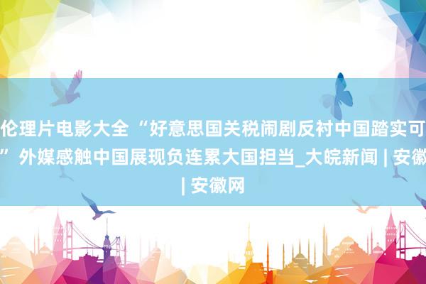 伦理片电影大全 “好意思国关税闹剧反衬中国踏实可靠” 外媒感触中国展现负连累大国担当_大皖新闻 | 安徽网