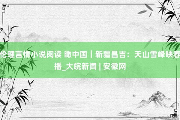 伦理言情小说阅读 瞰中国｜新疆昌吉：天山雪峰映春播_大皖新闻 | 安徽网