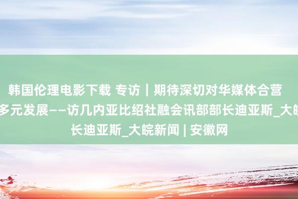 韩国伦理电影下载 专访｜期待深切对华媒体合营  促进海传闻播多元发展——访几内亚比绍社融会讯部部长迪亚斯_大皖新闻 | 安徽网