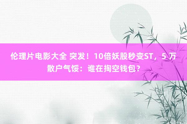 伦理片电影大全 突发！10倍妖股秒变ST，5 万散户气馁：谁在掏空钱包？