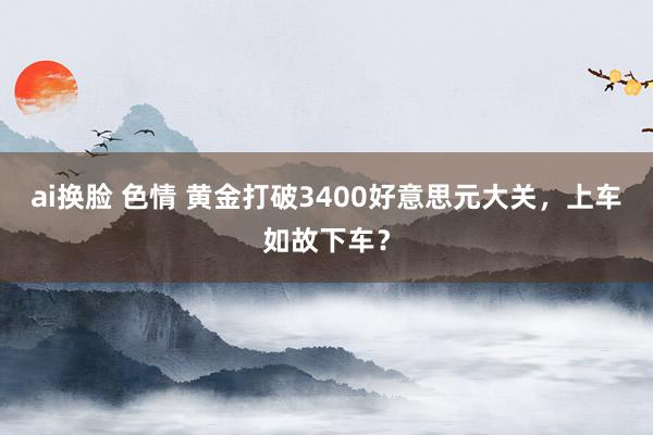 ai换脸 色情 黄金打破3400好意思元大关，上车如故下车？