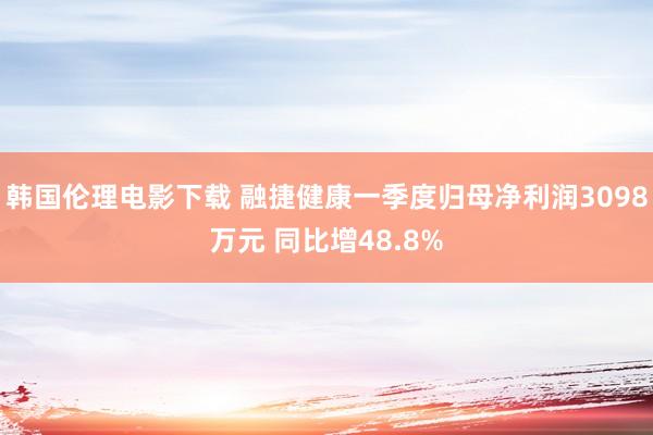 韩国伦理电影下载 融捷健康一季度归母净利润3098万元 同比增48.8%