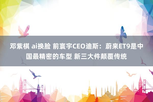 邓紫棋 ai换脸 前寰宇CEO迪斯：蔚来ET9是中国最精密的车型 新三大件颠覆传统