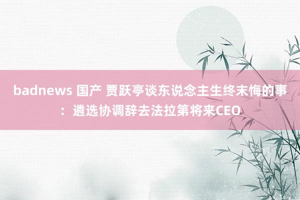 badnews 国产 贾跃亭谈东说念主生终末悔的事：遴选协调辞去法拉第将来CEO