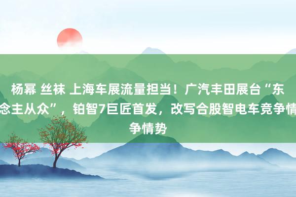 杨幂 丝袜 上海车展流量担当！广汽丰田展台“东说念主从众”，铂智7巨匠首发，改写合股智电车竞争情势