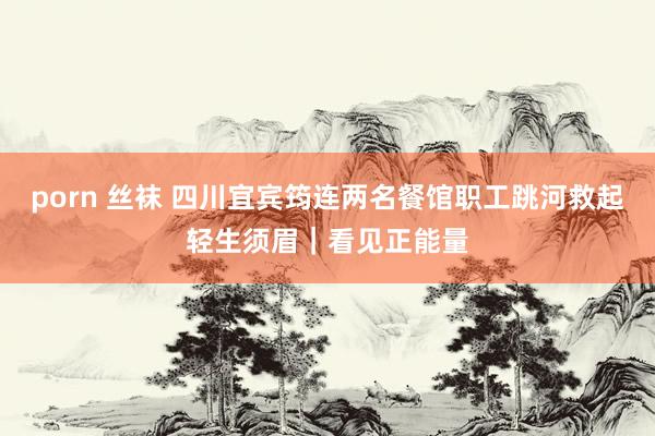 porn 丝袜 四川宜宾筠连两名餐馆职工跳河救起轻生须眉｜看见正能量