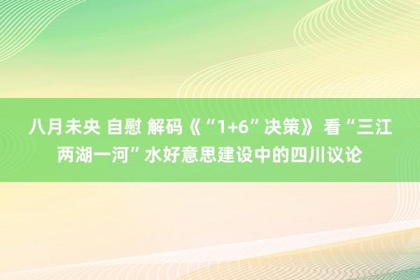 八月未央 自慰 解码《“1+6”决策》 看“三江两湖一河”水好意思建设中的四川议论