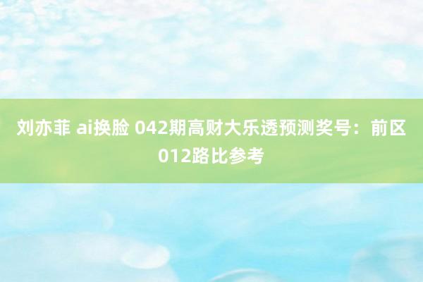 刘亦菲 ai换脸 042期高财大乐透预测奖号：前区012路比参考